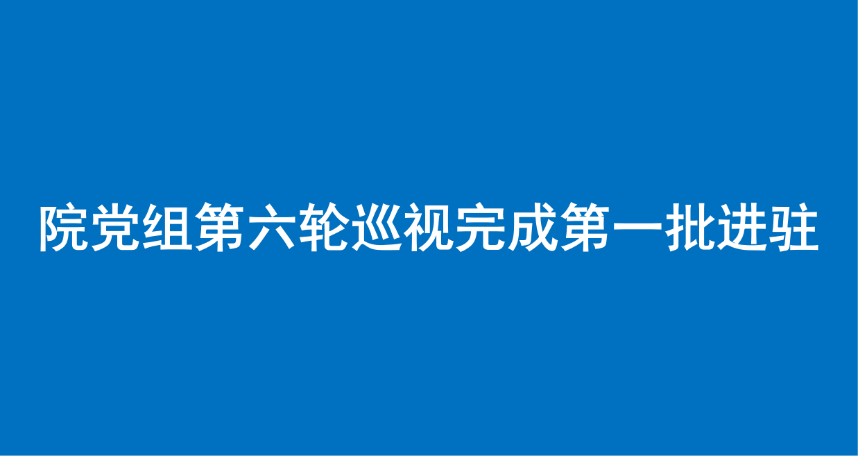 院党组第六轮巡视完成第一批进驻